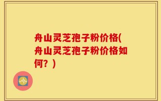 舟山灵芝孢子粉价格(舟山灵芝孢子粉价格如何？)