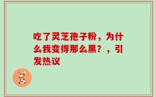 吃了灵芝孢子粉，为什么我变得那么黑？，引发热议