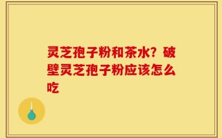 灵芝孢子粉和茶水？破壁灵芝孢子粉应该怎么吃