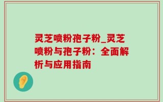 灵芝喷粉孢子粉_灵芝喷粉与孢子粉：全面解析与应用指南
