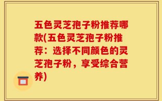 五色灵芝孢子粉推荐哪款(五色灵芝孢子粉推荐：选择不同颜色的灵芝孢子粉，享受综合营养)