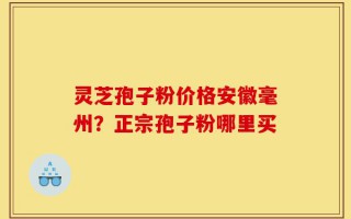 灵芝孢子粉价格安徽毫州？正宗孢子粉哪里买