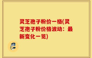 灵芝孢子粉价一格(灵芝孢子粉价格波动：最新变化一览)