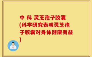 中 科 灵芝孢子胶囊(科学研究表明灵芝孢子胶囊对身体健康有益)