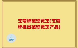 芝蔻牌破壁灵芝(芝蔻牌推出破壁灵芝产品)