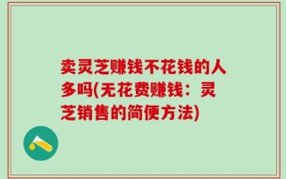 卖灵芝赚钱不花钱的人多吗(无花费赚钱：灵芝销售的简便方法)