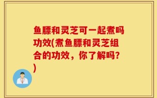 鱼膘和灵芝可一起煮吗功效(煮鱼膘和灵芝组合的功效，你了解吗？)