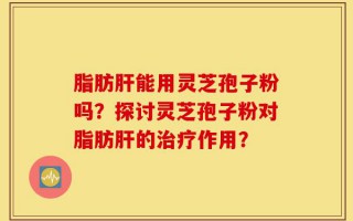 脂肪肝能用灵芝孢子粉吗？探讨灵芝孢子粉对脂肪肝的治疗作用？