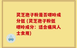 灵芝孢子粉是否嘌呤成分低 (灵芝孢子粉低嘌呤成分：适合痛风人士食用)