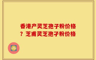 香港产灵芝孢子粉价格？芝甫灵芝孢孑粉价格