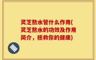灵芝熬水管什么作用(灵芝熬水的功效及作用简介，拯救你的健康)