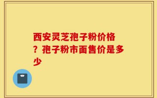 西安灵芝孢子粉价格 ？孢子粉市面售价是多少