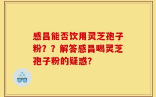 感昌能否饮用灵芝孢子粉？？解答感昌喝灵芝孢子粉的疑惑？