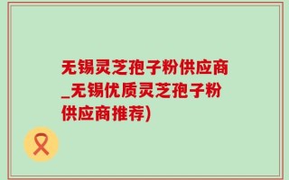 无锡灵芝孢子粉供应商_无锡优质灵芝孢子粉供应商推荐)