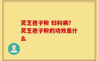 灵芝孢子粉 妇科病？灵芝孢子粉的功效是什么