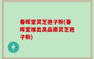 春晖堂灵芝孢子粉(春晖堂推出高品质灵芝孢子粉)