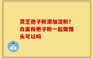灵芝孢子粉添加淀粉？白面和袍子粉一起做馒头可以吗