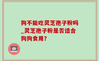 狗不能吃灵芝孢子粉吗_灵芝孢子粉是否适合狗狗食用？