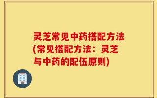 灵芝常见中药搭配方法(常见搭配方法：灵芝与中药的配伍原则)