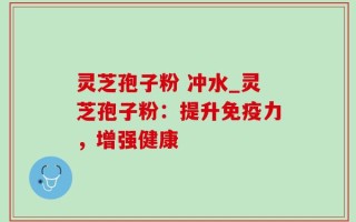 灵芝孢子粉 冲水_灵芝孢子粉：提升免疫力，增强健康