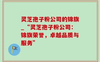 灵芝孢子粉公司的锦旗_“灵芝孢子粉公司：锦旗荣誉，卓越品质与服务”