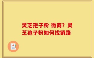 灵芝孢子粉 微商？灵芝孢子粉如何找销路