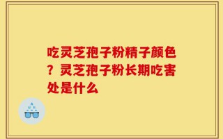 吃灵芝孢子粉精子颜色？灵芝孢子粉长期吃害处是什么