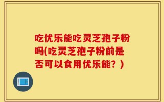 吃优乐能吃灵芝孢子粉吗(吃灵芝孢子粉前是否可以食用优乐能？)