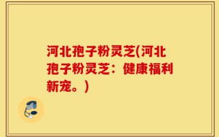 河北孢子粉灵芝(河北孢子粉灵芝：健康福利新宠。)