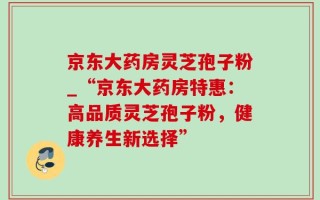 京东大药房灵芝孢子粉_“京东大药房特惠：高品质灵芝孢子粉，健康养生新选择”
