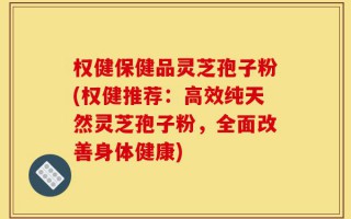 权健保健品灵芝孢子粉(权健推荐：高效纯天然灵芝孢子粉，全面改善身体健康)