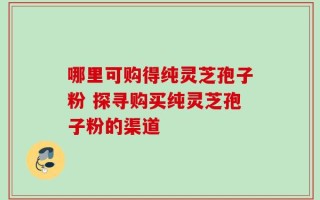 哪里可购得纯灵芝孢子粉 探寻购买纯灵芝孢子粉的渠道