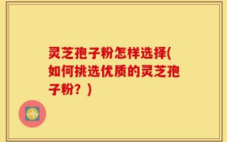 灵芝孢子粉怎样选择(如何挑选优质的灵芝孢子粉？)
