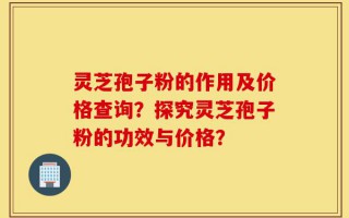 灵芝孢子粉的作用及价格查询？探究灵芝孢子粉的功效与价格？
