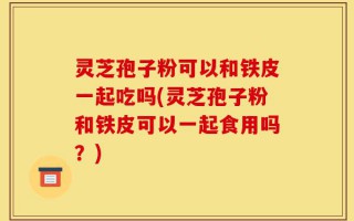灵芝孢子粉可以和铁皮一起吃吗(灵芝孢子粉和铁皮可以一起食用吗？)