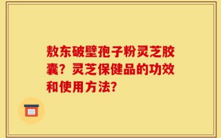 敖东破壁孢子粉灵芝胶囊？灵芝保健品的功效和使用方法？