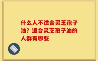 什么人不适合灵芝孢子油？适合灵芝孢子油的人群有哪些