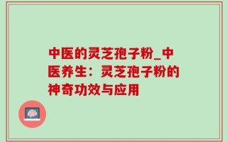 中医的灵芝孢子粉_中医养生：灵芝孢子粉的神奇功效与应用
