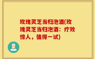 玫瑰灵芝当归泡酒(玫瑰灵芝当归泡酒：疗效惊人，值得一试)