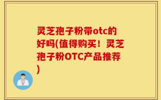 灵芝孢子粉带otc的好吗(值得购买！灵芝孢子粉OTC产品推荐)