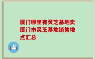 厦门哪里有灵芝基地卖厦门市灵芝基地销售地点汇总