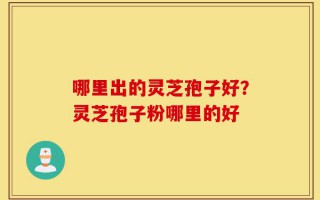 哪里出的灵芝孢子好？灵芝孢子粉哪里的好