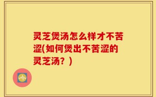 灵芝煲汤怎么样才不苦涩(如何煲出不苦涩的灵芝汤？)