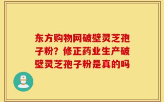 东方购物网破壁灵芝孢子粉？修正药业生产破壁灵芝孢子粉是真的吗