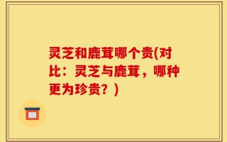 灵芝和鹿茸哪个贵(对比：灵芝与鹿茸，哪种更为珍贵？)