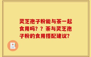 灵芝孢子粉能与茶一起食用吗？？茶与灵芝孢子粉的食用搭配建议？