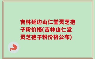 吉林延边山仁堂灵芝孢子粉价格(吉林山仁堂灵芝孢子粉价格公布)