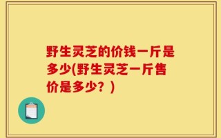 野生灵芝的价钱一斤是多少(野生灵芝一斤售价是多少？)