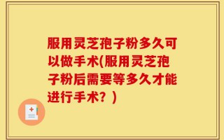 服用灵芝孢子粉多久可以做手术(服用灵芝孢子粉后需要等多久才能进行手术？)