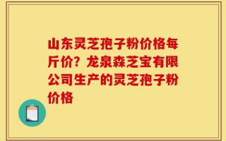 山东灵芝孢子粉价格每斤价？龙泉森芝宝有限公司生产的灵芝孢子粉价格